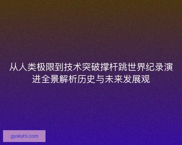 从人类极限到技术突破撑杆跳世界纪录演进全景解析历史与未来发展观