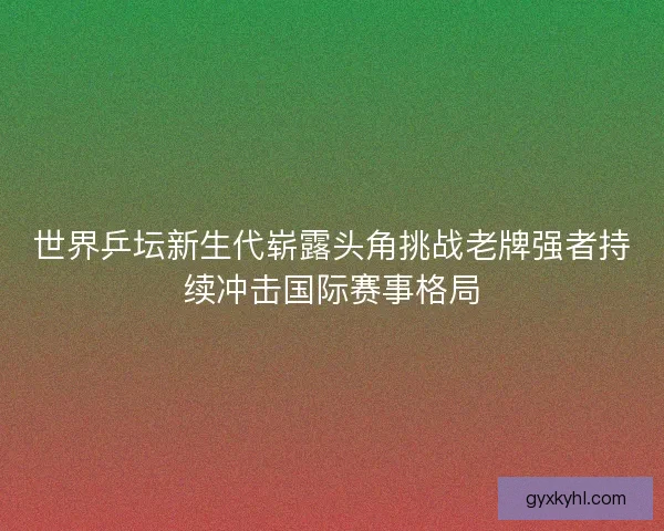 世界乒坛新生代崭露头角挑战老牌强者持续冲击国际赛事格局