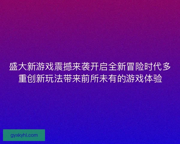 盛大新游戏震撼来袭开启全新冒险时代多重创新玩法带来前所未有的游戏体验