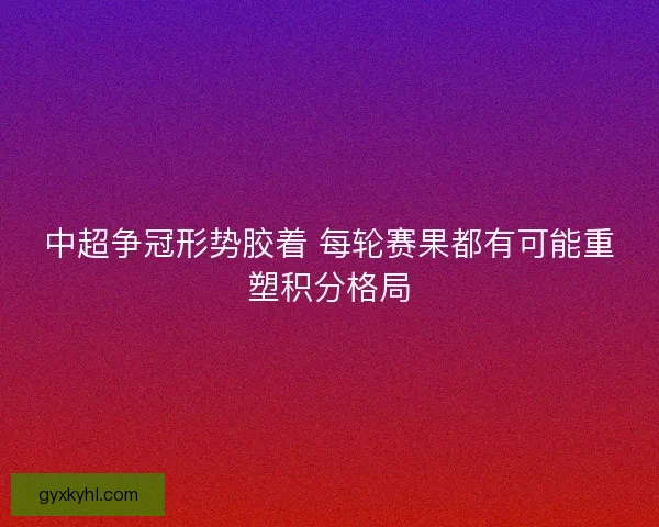 中超争冠形势胶着 每轮赛果都有可能重塑积分格局