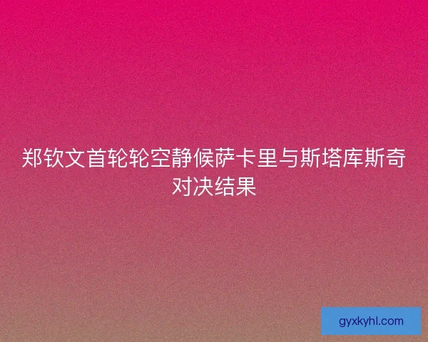 郑钦文首轮轮空静候萨卡里与斯塔库斯奇对决结果