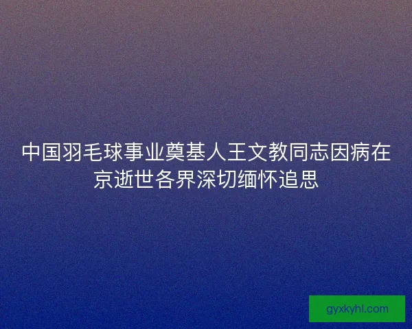中国羽毛球事业奠基人王文教同志因病在京逝世各界深切缅怀追思
