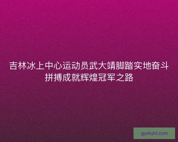 吉林冰上中心运动员武大靖脚踏实地奋斗拼搏成就辉煌冠军之路