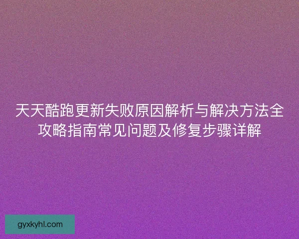 天天酷跑更新失败原因解析与解决方法全攻略指南常见问题及修复步骤详解