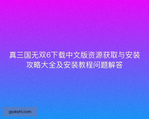 真三国无双6下载中文版资源获取与安装攻略大全及安装教程问题解答