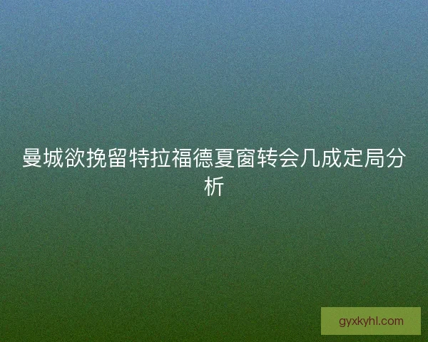 曼城欲挽留特拉福德夏窗转会几成定局分析