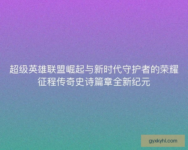 超级英雄联盟崛起与新时代守护者的荣耀征程传奇史诗篇章全新纪元