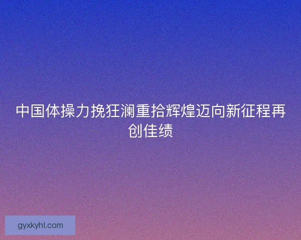 中国体操力挽狂澜重拾辉煌迈向新征程再创佳绩