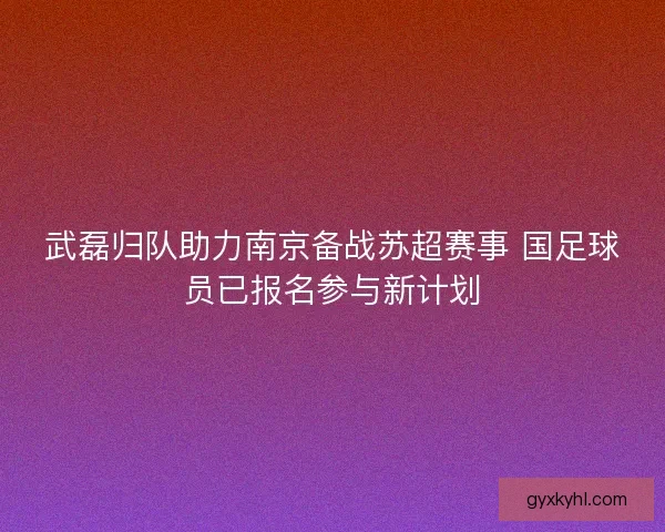 武磊归队助力南京备战苏超赛事 国足球员已报名参与新计划