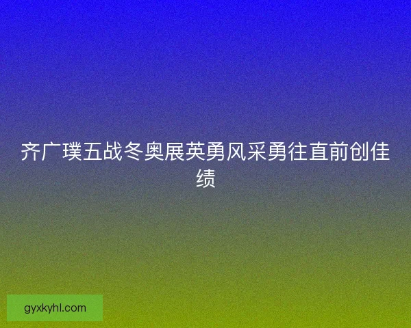 齐广璞五战冬奥展英勇风采勇往直前创佳绩