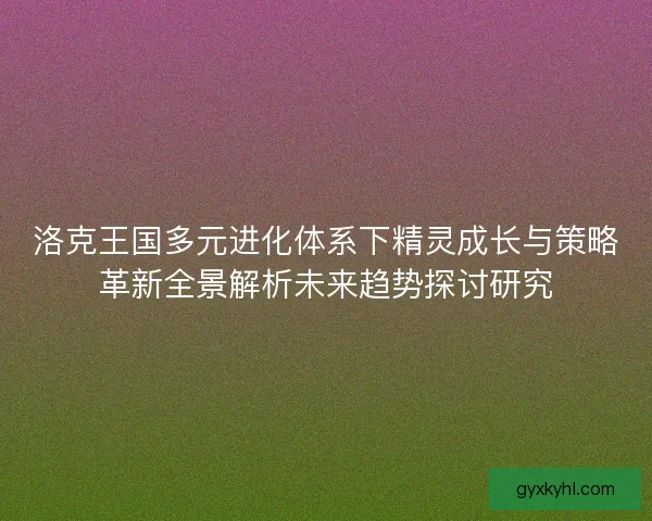 洛克王国多元进化体系下精灵成长与策略革新全景解析未来趋势探讨研究