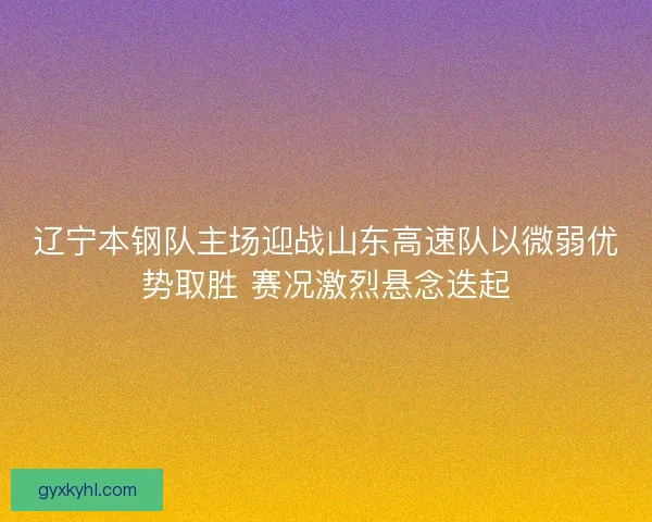 辽宁本钢队主场迎战山东高速队以微弱优势取胜 赛况激烈悬念迭起