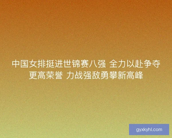 中国女排挺进世锦赛八强 全力以赴争夺更高荣誉 力战强敌勇攀新高峰