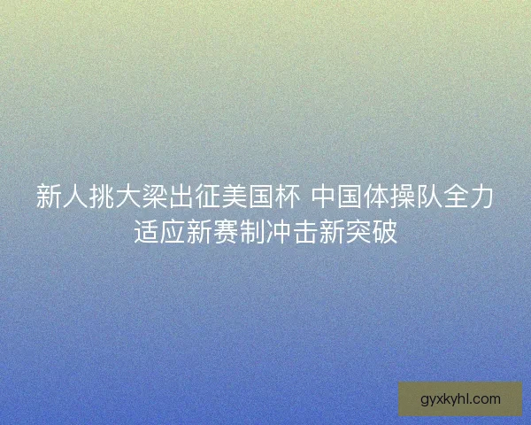 新人挑大梁出征美国杯 中国体操队全力适应新赛制冲击新突破