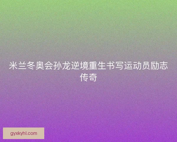 米兰冬奥会孙龙逆境重生书写运动员励志传奇