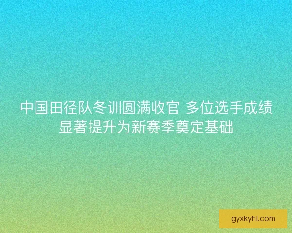 中国田径队冬训圆满收官 多位选手成绩显著提升为新赛季奠定基础
