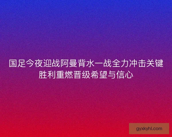 国足今夜迎战阿曼背水一战全力冲击关键胜利重燃晋级希望与信心