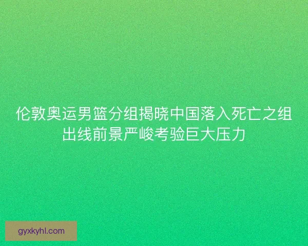 伦敦奥运男篮分组揭晓中国落入死亡之组出线前景严峻考验巨大压力