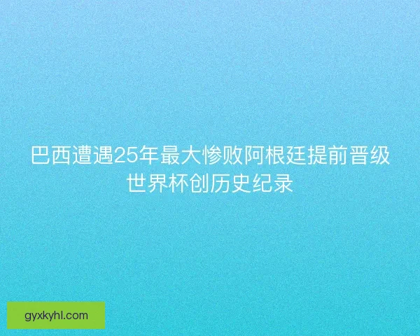 巴西遭遇25年最大惨败阿根廷提前晋级世界杯创历史纪录