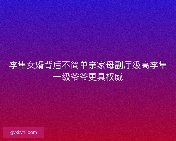 李隼女婿背后不简单亲家母副厅级高李隼一级爷爷更具权威
